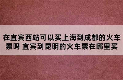 在宜宾西站可以买上海到成都的火车票吗 宜宾到昆明的火车票在哪里买